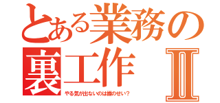 とある業務の裏工作Ⅱ（やる気が出ないのは誰のせい？）