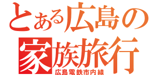 とある広島の家族旅行（広島電鉄市内線）