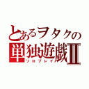 とあるヲタクの単独遊戯Ⅱ（ソロプレイ）