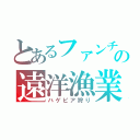 とあるファンチョルの遠洋漁業（ハゲピア狩り）