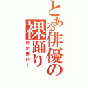 とある俳優の裸踊り（何が悪い！）