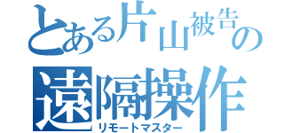 とある片山被告の遠隔操作（リモートマスター）