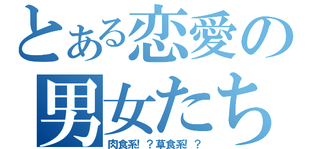 とある恋愛の男女たち（肉食系！？草食系！？）