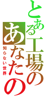 とある工場のあなたの（知らない世界）