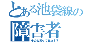 とある池袋線の障害者（その心笑ってるね！？）