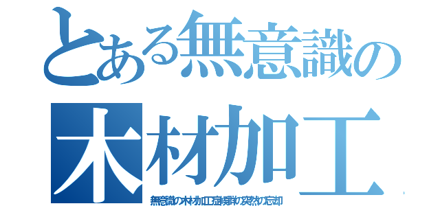 とある無意識の木材加工（無意識の木材加工症候群の突然の忘却）