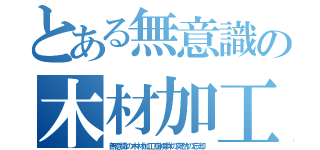 とある無意識の木材加工（無意識の木材加工症候群の突然の忘却）