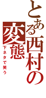 とある西村の変態（下ネタで笑う）