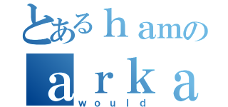 とあるｈａｍのａｒｋａｄｉａ（ｗｏｕｌｄ）