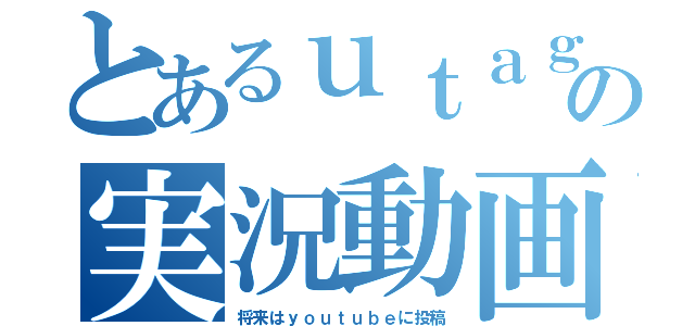 とあるｕｔａｇｅ の実況動画（将来はｙｏｕｔｕｂｅに投稿）