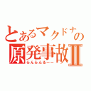 とあるマクドナルドの原発事故Ⅱ（らんらんるーー）