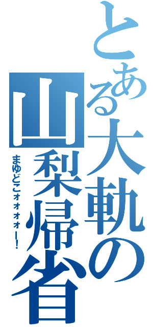 とある大軌の山梨帰省（まゆどこォォォォー！）