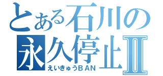 とある石川の永久停止Ⅱ（えいきゅうＢＡＮ）