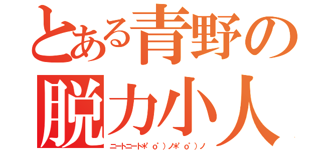 とある青野の脱力小人（ニートニート＊゜ｏ゜）ノ＊゜ｏ゜）ノ）