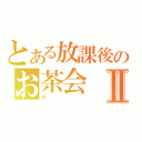 とある放課後のお茶会Ⅱ（テ）