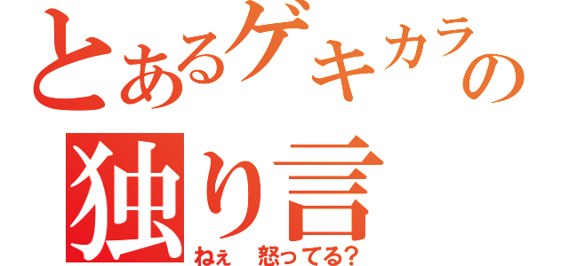 とあるゲキカラの独り言（ねぇ　怒ってる？）