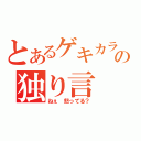 とあるゲキカラの独り言（ねぇ　怒ってる？）