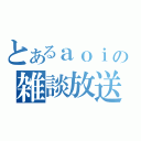 とあるａｏｉの雑談放送（）