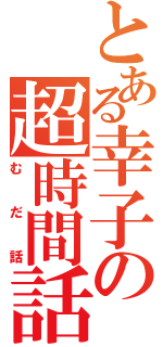 とある幸子の超時間話（むだ話）