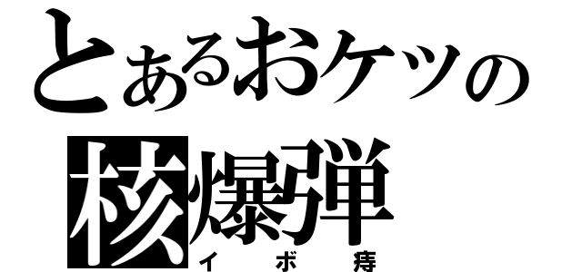 とあるおケツの核爆弾（イボ痔）