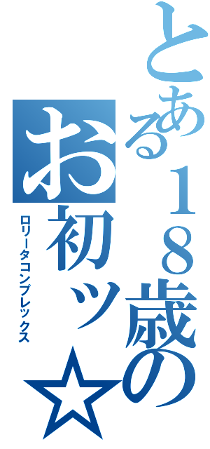 とある１８歳のお初ッ☆（ロリータコンプレックス）