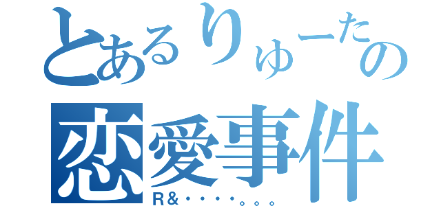 とあるりゅーたの恋愛事件（Ｒ＆・・・・。。。）