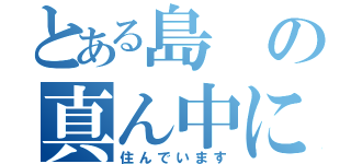 とある島の真ん中に（住んでいます）