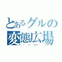 とあるグルの変態広場（┌（┌ ＾ｏ＾）┐ホモォ…）