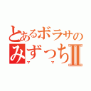 とあるボラサのみずっちⅡ（ママ）