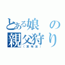 とある娘の親父狩り（（意味深））