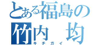 とある福島の竹内　均（キチガイ）