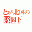 とある北国の豚閣下（キムジョンウン）