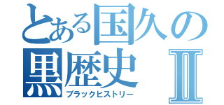 とある国久の黒歴史Ⅱ（ブラックヒストリー）