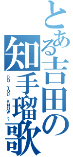 とある吉田の知手瑠歌（ＤＯ ＹＯＵ ＫＮＯＷ ？）