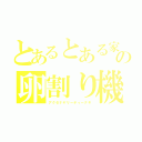 とあるとある家庭の卵割り機（アクセナヤリーティーナキ）