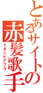 とあるサイトの赤髪歌手（トモシビアブラ）