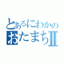 とあるにわかのおたまちたⅡ（）