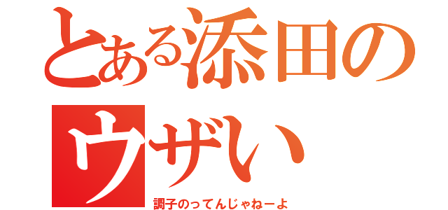 とある添田のウザい（調子のってんじゃねーよ）