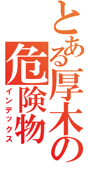 とある厚木の危険物（インデックス）