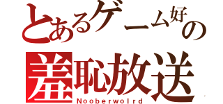 とあるゲーム好の羞恥放送（Ｎｏｏｂｅｒｗｏｌｒｄ）