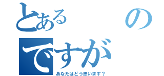 とあるのですが（あなたはどう思います？）