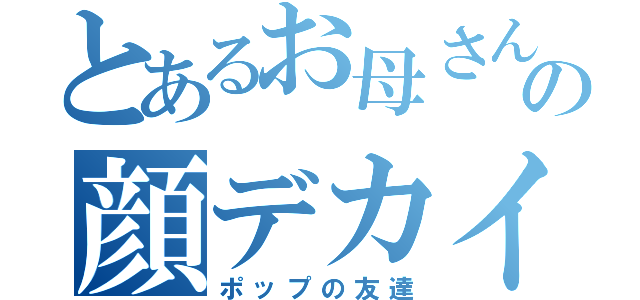 とあるお母さんの顔デカイ（ポップの友達）