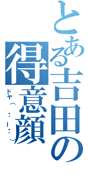 とある吉田の得意顔（ドヤ（ ・´ー・｀））