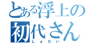 とある浮上の初代さん（しょだい）