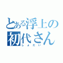 とある浮上の初代さん（しょだい）