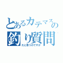 とあるカテマスの釣り質問（だと思うのですが）