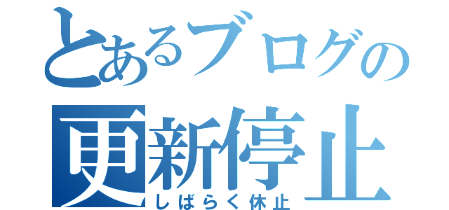 とあるブログの更新停止（しばらく休止）