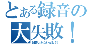 とある録音の大失敗！（雑音しかないだと？！）