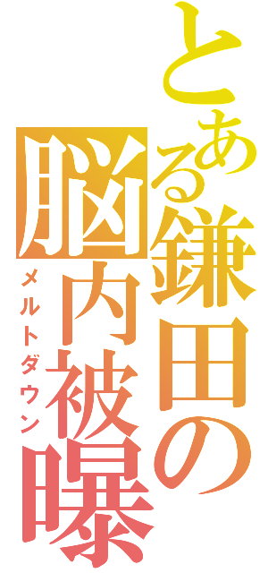 とある鎌田の脳内被曝（メルトダウン）