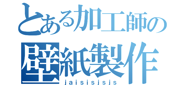 とある加工師の壁紙製作（ｊａｉｓｉｓｊｓｊｓ）